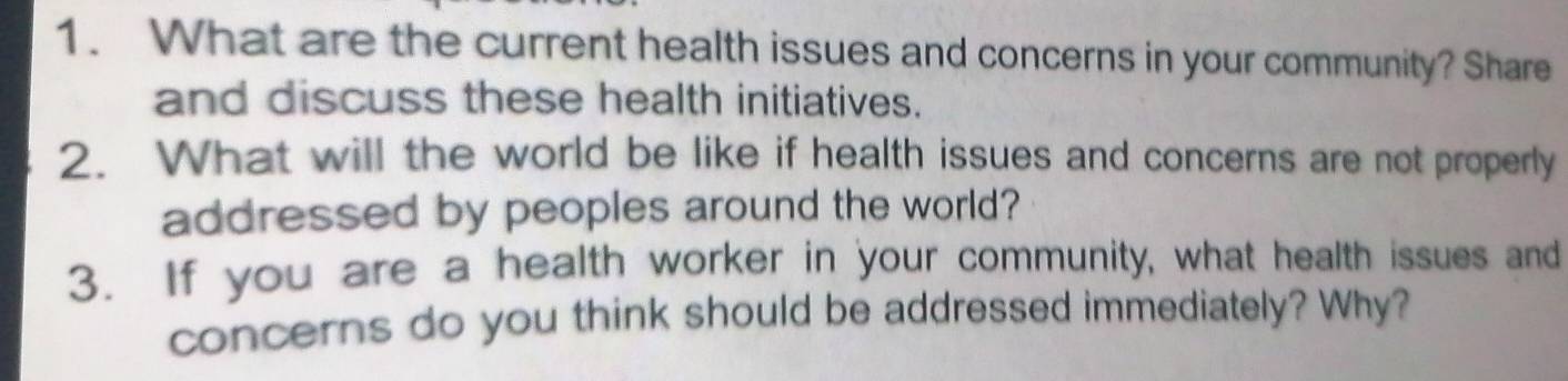 What are the current health issues and concerns in your community? Share 
and discuss these health initiatives. 
2. What will the world be like if health issues and concerns are not properly 
addressed by peoples around the world? 
3. If you are a health worker in your community, what health issues and 
concerns do you think should be addressed immediately? Why?