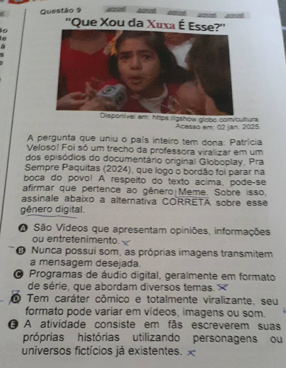 ''Que Xou da Xuxa É Es
o
Disponível em: https://gshow.globo.com/cultura
Acesso em: 02 jan. 2025
A pergunta que uniu o país inteiro tem dona: Patrícia
Veloso! Foi só um trecho da professora viralizar em um
dos episódios do documentário original Globoplay, Pra
Sempre Paquitas (2024), que logo o bordão foi parar na
boca do povo! A respeito do texto acima, pode-se
afirmar que pertence ao gênero Meme. Sobre isso,
assinale abaixo a alternativa CORRETA sobre esse
gênero digital.
A São Vídeos que apresentam opiniões, informações
ou entretenimento.
B Nunca possui som, as próprias imagens transmitem
a mensagem desejada.
a Programas de áudio digital, geralmente em formato
de série, que abordam diversos temas. ×
O Tem caráter cômico e totalmente viralizante, seu
formato pode variar em vídeos, imagens ou som.
O A atividade consiste em fãs escreverem suas
próprias histórias utilizando personagens ou
universos fictícios já existentes. x