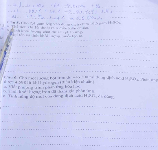 Cho 2,4 gam Mg vào dung dịch chứa 19, 6 gam H_2SO_4. 
3. a. Thể tích khí H_2 thoát ra ở điều kiện chuẩn. 
735 b. Hinh khổi lượng chất dư sau phản ứng. 
_ 
_ 
C T ộ i tên và tính khối lượng muổi tạo ra. 
id 
_ 
_ 
_ 
_ 
_ 
_ 
Câu 6. Cho một lượng bột iron dự vào 200 ml dung dịch acid H_2SO_4. Phân ứng 
được 4,598 lit khí hydrogen (điều kiện chuẩn). 
a. Viết phương trình phản ứng hóa học. 
b. Tính khối lượng iron đã tham gia phản ứng. 
c. Tính nồng độ mol của dung dịch acid H_2SO_4 đã dùng. 
_ 
_ 
_ 
_ 
_ 
_