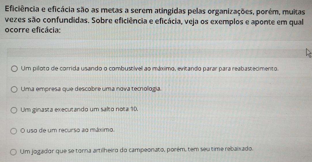 Eficiência e eficácia são as metas a serem atingidas pelas organizações, porém, muitas
vezes são confundidas. Sobre eficiência e eficácia, veja os exemplos e aponte em qual
ocorre eficácia:
Um piloto de corrida usando o combustível ao máximo, evitando parar para reabastecimento.
Uma empresa que descobre uma nova tecnologia.
Um ginasta executando um salto nota 10.
O uso de um recurso ao máximo.
Um jogador que se torna artilheiro do campeonato, porém, tem seu time rebaixado.