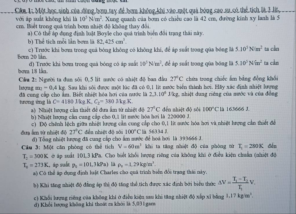 dy ở mor cau, t si chộn đung noạc sa.
Câu 1: Một học sinh của dùng bơm tay để bơm không khi vào một quả bóng cao su có thể tích là 3 lit,
với áp suất không khí là 10^5N/m^2. Xung quanh của bơm có chiều cao là 42 cm, đường kính xy lanh là 5
cm. Biết trong quá trình bơm nhiệt độ không thay đổi.
a) Có thể áp dụng định luật Boyle cho quá trình biển đổi trạng thái này.
b) Thể tích mỗi lần bơm là 82,425cm^3.
c) Trước khi bơm trong quả bóng không có không khí, để áp suất trong qủa bóng là 5.10^5N/m^2 ta cdot a
bơm 20 lần.
d) Trước khi bơm trong quả bóng có áp suất 10^5N/m^2 , để áp suất trong qủa bóng là 5.10^5N/m^2 ta coverset 2an
bơm 18 lần.
Câu 2: Người ta đun sôi 0,5 lít nước có nhiệt độ ban đầu 27°C chứa trong chiếc ấm bằng đồng khối
lượng m_2=0,4kg 4. Sau khi sôi được một lúc đã có 0,1 lít nước biển thành hơi. Hãy xác định nhiệt lượng
đã cung cấp cho ẩm. Biết nhiệt hóa hơi của nước là 2,3.10^6J/kg g, nhiệt dung riêng của nước và của đồng
tương ứng là C=4180J/kg.K, C_2=380J/kg.K.
a) Nhiệt lượng cần thiết để đưa ấm từ nhiệt độ 27°C đến nhiệt độ sôi 100°C là 163666 J.
b) Nhiệt lượng cần cung cấp cho 0,1 lít nước hóa hơi là 220000 J.
c) Độ chênh lệch giữa nhiệt lượng cần cung cấp cho 0,1 lít nước hóa hơi và nhiệt lượng cần thiết để
đưa ấm từ nhiệt độ 27°C đến nhiệt độ sôi 100°C là 56334 J.
d) Tổng nhiệt lượng đã cung cấp cho ẩm nước để hoá hơi là 393666 J.
Câu 3: Một căn phòng có thể tích V=60m^3 khi ta tăng nhiệt độ của phòng từ T_1=280K đến
T_2=300K ở áp suất 101,3 kPa. Cho biết khối lượng riêng của không khí ở điều kiện chuẩn (nhiệt độ
T_0=273K , áp suất p_0=101,3kPa) là rho _0=1,29kg/m^3.
a) Có thể áp dụng định luật Charles cho quá trình biển đổi trạng thái này.
b) Khi tăng nhiệt độ đẳng áp thì độ tăng thể tích được xác định bởi biểu thức △ V=frac T_1-T_2T_1V.
c) Khối lượng riêng của không khí ở điều kiện sau khi tăng nhiệt độ xấp xĩ bằng 1,17kg/m^3.
d) Khổi lượng không khí thoát ra khỏi là 5,031gam