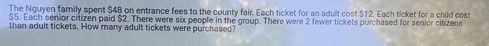 The Nguyen family spent $48 on entrance fees to the county fair. Each ticket for an adult cost $12. Each ticket for a child cost
$5. Each senior citizen paid $2. There were six people in the group. There were 2 fewer tickets purchased for senior citizens 
than adult tickets. How many adult tickets were purchased?