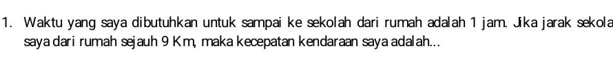 Waktu yang saya dibutuhkan untuk sampai ke sekolah dari rumah adalah 1 jam. Jika jarak sekola 
saya dari rumah sejauh 9 Km, maka kecepatan kendaraan saya adalah...