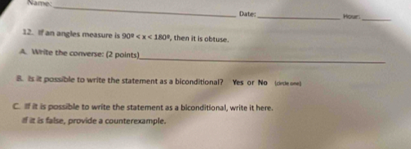 Name:_ 
Date: _Hour: 
_ 
12. If an angles measure is 90° , then it is obtuse. 
_ 
A. Write the converse: (2 points) 
8. is it possible to write the statement as a biconditional? Yes or No (circle one) 
C. If it is possible to write the statement as a biconditional, write it here. 
I it is false, provide a counterexample.