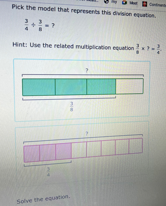 cas my Meet Continents
Pick the model that represents this division equation.
 3/4 /  3/8 = ?
Hint: Use the related multiplication equation  3/8 * ?= 3/4 .
?
Solve the equation.