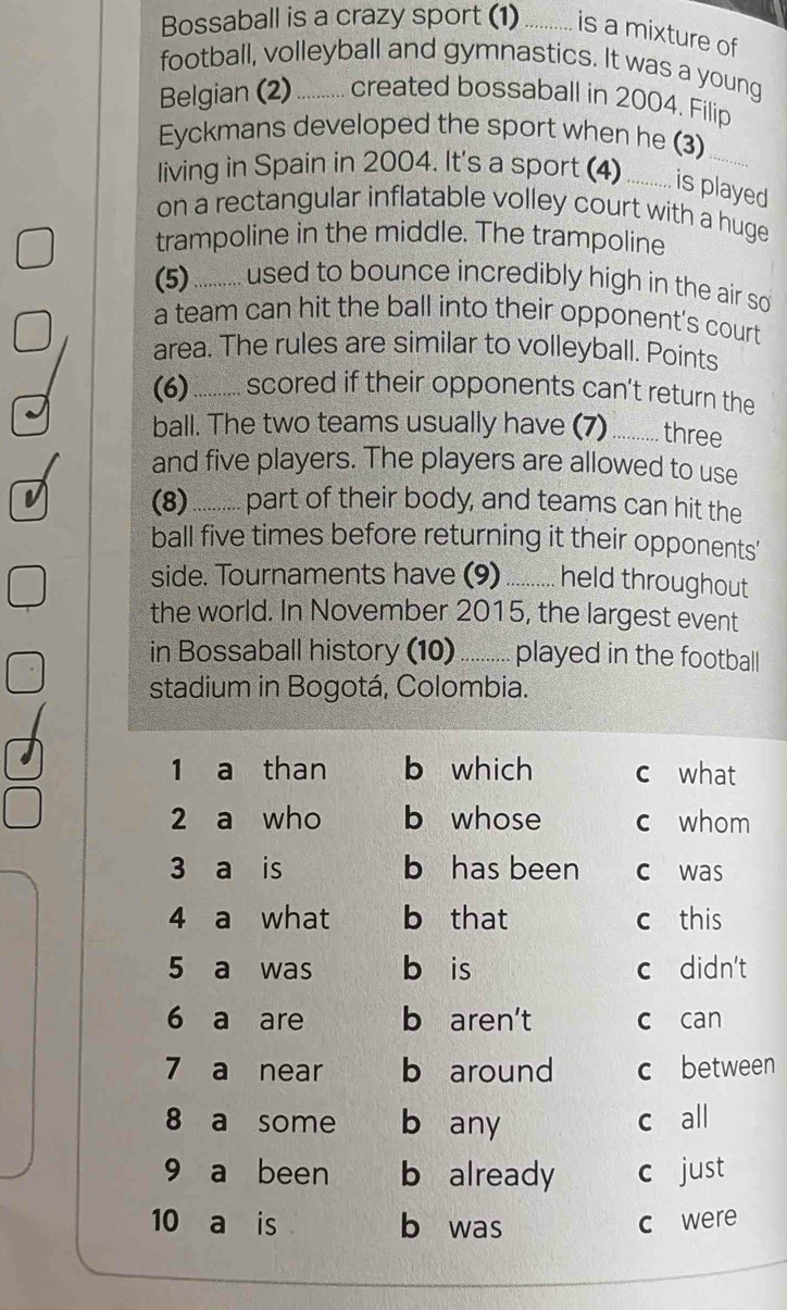 Bossaball is a crazy sport (1) .......... is a mixture of
football, volleyball and gymnastics. It was a young
Belgian (2) .......... created bossaball in 2004. Filip
Eyckmans developed the sport when he (3)
living in Spain in 2004. It's a sport (4) ........... is played
on a rectangular inflatable volley court with a huge
trampoline in the middle. The trampoline
(5) i ........... used to bounce incredibly high in the air so 
a team can hit the ball into their opponent's court
area. The rules are similar to volleyball. Points
(6) .......... scored if their opponents can't return the
ball. The two teams usually have (7) ........... three
and five players. The players are allowed to use
v (8) .......... part of their body, and teams can hit the
ball five times before returning it their opponents'
side. Tournaments have (9) __ held throughout
the world. In November 2015, the largest event
in Bossaball history (10) _ played in the football
stadium in Bogotá, Colombia.
1 a than b which c what
2 a who b whose c whom
3 a is b has been c was
4 a what b that c this
5 a was bèis c didn't
6 a are b aren't c can
7 a near b around c between
8 a some b any c all
9 a been b already c just
10 a is b was c were