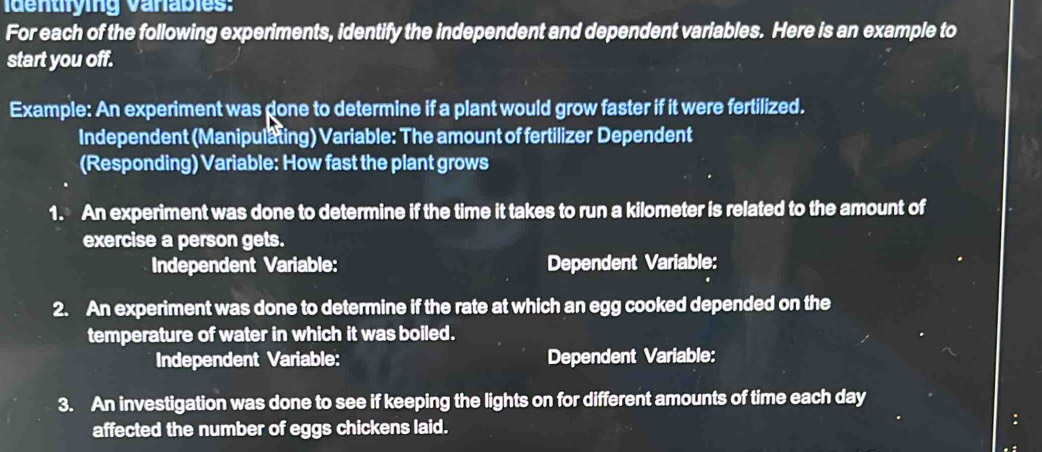 identifying Varabies: 
For each of the following experiments, identify the independent and dependent variables. Here is an example to 
start you off. 
Example: An experiment was done to determine if a plant would grow faster if it were fertilized. 
Independent (Manipulating) Variable: The amount of fertilizer Dependent 
(Responding) Variable: How fast the plant grows 
1. An experiment was done to determine if the time it takes to run a kilometer is related to the amount of 
exercise a person gets. 
Independent Variable: Dependent Variable: 
2. An experiment was done to determine if the rate at which an egg cooked depended on the 
temperature of water in which it was boiled. 
Independent Variable: Dependent Variable: 
3. An investigation was done to see if keeping the lights on for different amounts of time each day 
affected the number of eggs chickens laid.