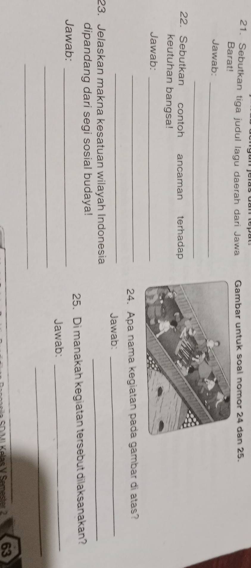 Sebutkan tiga judul lagu daerah dari Jawa Gambar untuk soal nomor 24 dan 25. 
Barat! 
_ 
Jawab: 
_ 
22. Sebutkan contoh ancaman terhadap 
keutuhan bangsa! 
Jawab:_ 
_24. Apa nama kegiatan pada gambar di atas? 
_ 
Jawab:_ 
23. Jelaskan makna kesatuan wilayah Indonesia_ 
dipandang dari segi sosial budaya! 
Jawab: _25. Di manakah kegiatan tersebut dilaksanakan? 
Jawab:_ 
_ 
_ 
_ 
SO VI Kélas V Semester 2 63