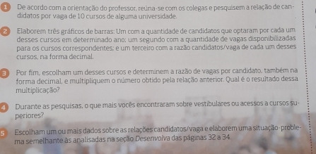 De acordo com a orientação do professor, reúna-se com os colegas e pesquisem a relação de can- 
didatos por vaga de 10 cursos de alguma universidade. 
2 Elaborem três gráficos de barras: Um com a quantidade de candidatos que optaram por cada um 
desses cursos em determinado ano; um segundo com a quantidade de vagas disponibilizadas 
para os cursos correspondentes; e um terceiro com a razão candidatos/vaga de cada um desses 
cursos. na forma decimal. 
Por fim, escolham um desses cursos e determinem a razão de vagas por candidato, também na 
forma decimal, e multipliquem o número obtido pela relação anterior. Qual é o resultado dessa 
multiplicação? 
0 Durante as pesquisas, o que mais vocês encontraram sobre vestibulares ou acessos a cursos su- 
periores? 
E Escolham um ou mais dados sobre as relações candidatos/vaga e elaborem uma situação-proble- 
ma semelhante às analisadas na seção Desenvoïva das páginas 32 a 34.