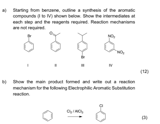 Starting from benzene, outline a synthesis of the aromatic 
compounds (I to IV) shown below. Show the intermediates at 
each step and the reagents required. Reaction mechanisms 
are not required. 
0
Br
NO_2
NO_2
Br
Ⅱ II IV 
(12) 
b) Show the main product formed and write out a reaction 
mechanism for the following Electrophilic Aromatic Substitution 
reaction. 
CI
Cl_2/AlCl_3
(3)