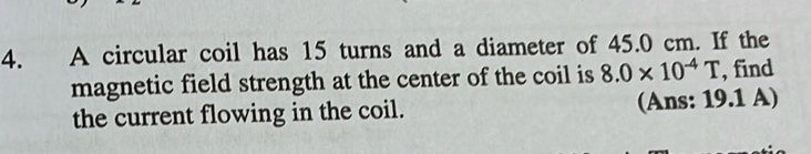 A circular coil has 15 turns and a diameter of 45.0 cm. If the 
magnetic field strength at the center of the coil is 8.0* 10^(-4)T , find 
the current flowing in the coil. (Ans: 19.1 A)