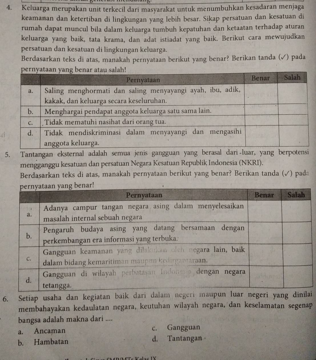 Keluarga merupakan unit terkecil dari masyarakat untuk menumbuhkan kesadaran menjaga
keamanan dan ketertiban di lingkungan yang lebih besar. Sikap persatuan dan kesatuan di
rumah dapat muncul bila dalam keluarga tumbuh kepatuhan dan ketaatan terhadap aturan
keluarga yang baik, tata krama, dan adat istiadat yang baik. Berikut cara mewujudkan
persatuan dan kesatuan di lingkungan keluarga.
Berdasarkan teks di atas, manakah pernyataan berikut yang benar? Berikan tanda (✓) pada
a
5. Tantangan eksternal adalah semua jenis gangguan yang berasal dari luar, yang berpotensi
mengganggu kesatuan dan persatuan Negara Kesatuan Republik Indonesia (NKRI).
Berdasarkan teks di atas, manakah pernyataan berikut yang benar? Berikan tanda (√) pada
6. Setiap usaha dan kegiatan baik dari dalam negeri maupun luar negeri yang dii
membahayakan kedaulatan negara, keutuhan wilayah negara, dan keselamatan segenap
bangsa adalah makna dari ....
a. Ancaman c. Gangguan
b. Hambatan
d. Tantangan