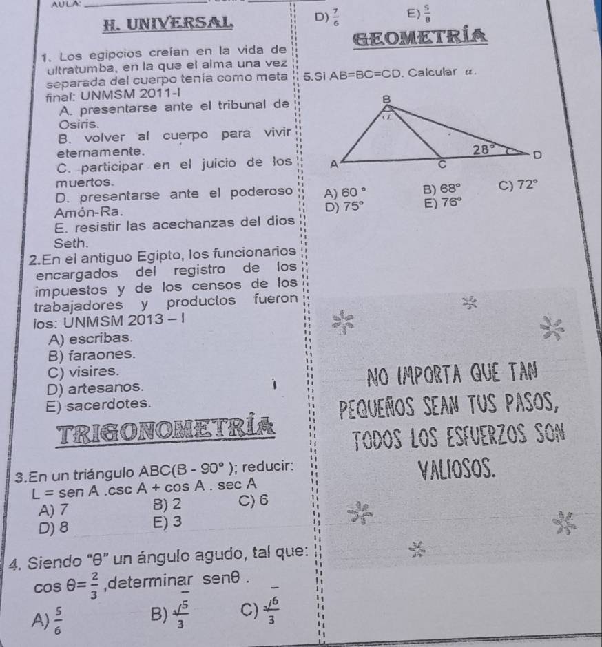 AULA:_
H. UNIVERSAL
D)  7/6  E)  5/8 
1. Los egipcios creían en la vida de GEOMETRÍA
ultratumba, en la que el alma una vez
separada del cuerpo tenía como meta 5.Si AB=BC=CD. Calcular u.
final: UNMSM 2011-l
A. presentarse ante el tribunal de
Osiris.
B. volver al cuerpo para vivir
eternamente.
C. participar en el juicio de los
muertos.
D. presentarse ante el poderoso A) 60° B) 68° C) 72°
D)
Amón-Ra. 75° E) 76°
E. resistir las acechanzas del dios
Seth.
2.En el antiguo Egipto, los funcionarios
encargados del registro de los
impuestos y de los censos de los
trabajadores y productos fueron
ios: UNMSM 2013 - I
A) escribas.
B) faraones.
C) visires.
D) artesanos. No importa qUe TAN
E) sacerdotes. Ppequeños sean tus pasos,
TRIGONOMETRÍA
Todós LOs ESFÜerZOS SOn
3.En un triángulo ABC(B -90°); reducir: VALIOSOS.
L= se A.csc A+cos A. sec A
A) 7 B) 2 C)6
D) 8 E) 3
4. Siendo "θ” un ángulo agudo, tal que:
cos θ = 2/3  ,determinar senθ .
_ 
A)  5/6 
B)  sqrt(5)/3  C)  sqrt(6)/3 