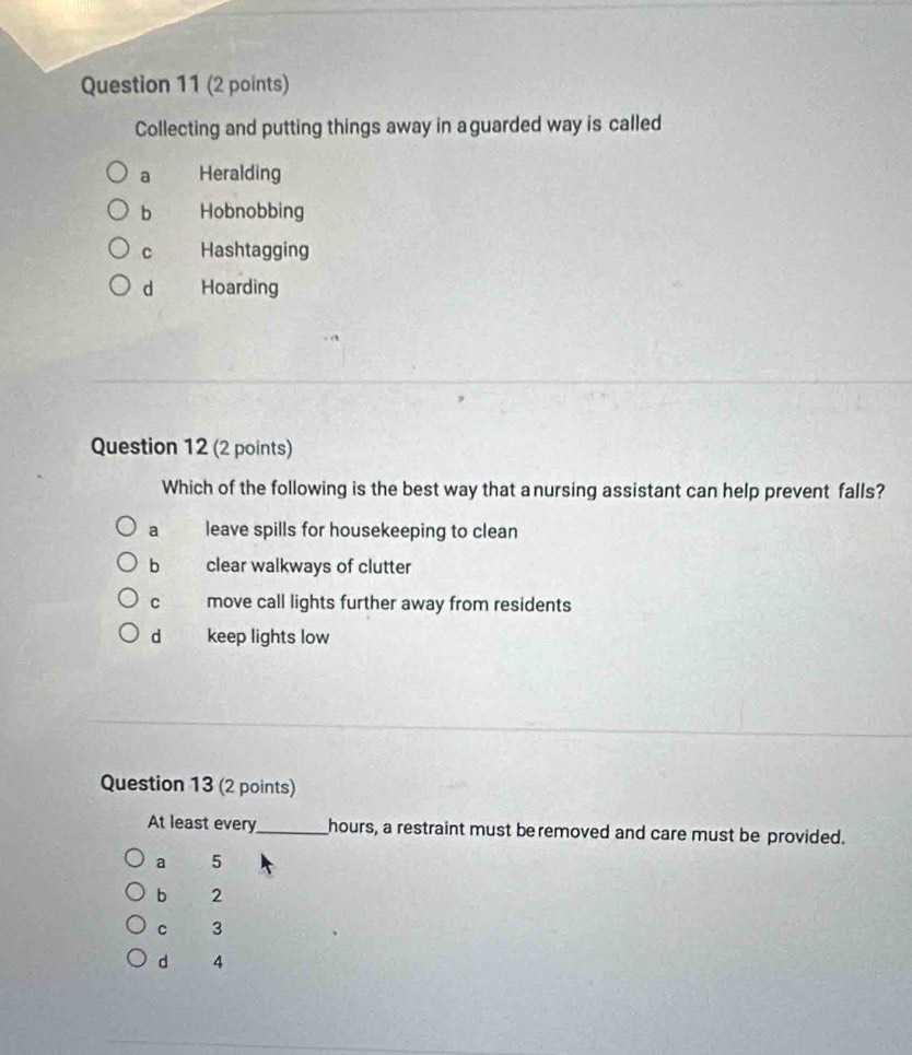 Collecting and putting things away in a guarded way is called
a Heralding
b Hobnobbing
C Hashtagging
d Hoarding
Question 12 (2 points)
Which of the following is the best way that anursing assistant can help prevent falls?
a leave spills for housekeeping to clean
b clear walkways of clutter
C move call lights further away from residents
d keep lights low
Question 13 (2 points)
At least every_ hours, a restraint must beremoved and care must be provided.
a 5
b 2
C 3
d 4