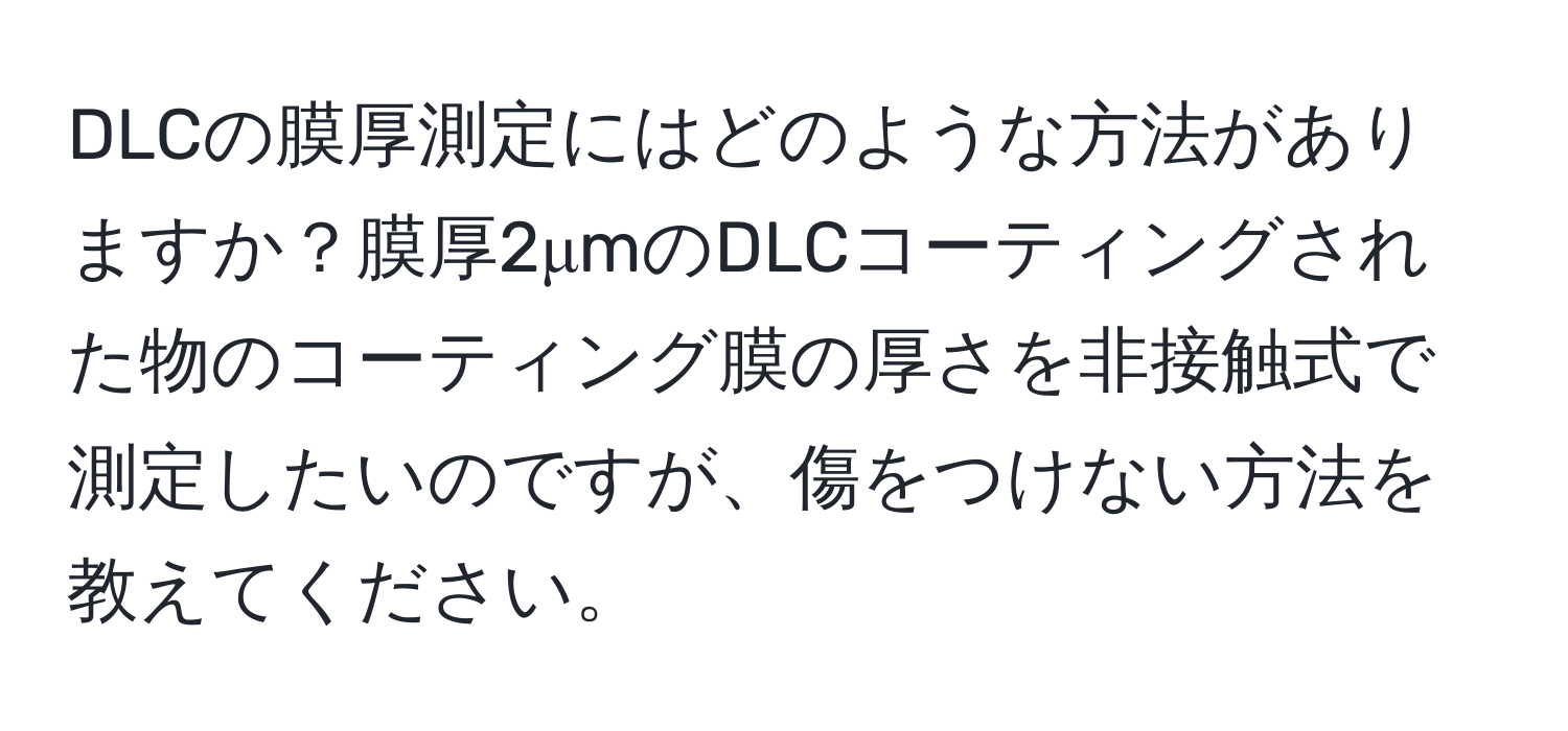 DLCの膜厚測定にはどのような方法がありますか？膜厚2μmのDLCコーティングされた物のコーティング膜の厚さを非接触式で測定したいのですが、傷をつけない方法を教えてください。