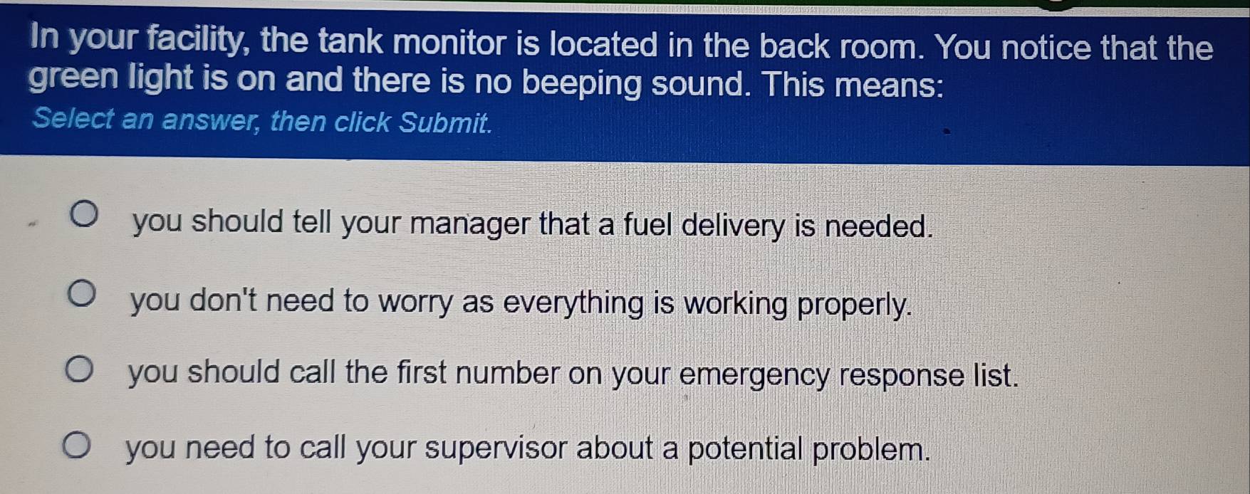 In your facility, the tank monitor is located in the back room. You notice that the
green light is on and there is no beeping sound. This means:
Select an answer, then click Submit.
you should tell your manager that a fuel delivery is needed.
you don't need to worry as everything is working properly.
you should call the first number on your emergency response list.
you need to call your supervisor about a potential problem.