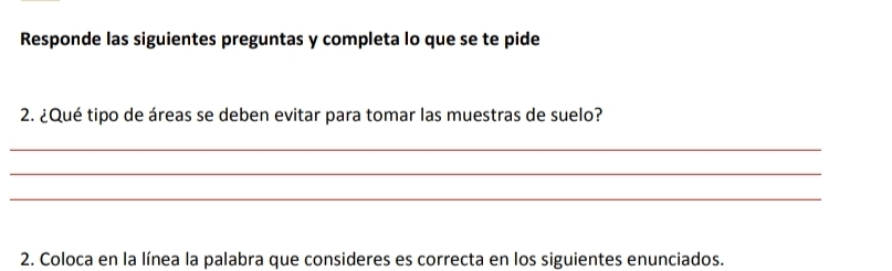 Responde las siguientes preguntas y completa lo que se te pide 
2. ¿Qué tipo de áreas se deben evitar para tomar las muestras de suelo? 
_ 
_ 
_ 
2. Coloca en la línea la palabra que consideres es correcta en los siguientes enunciados.