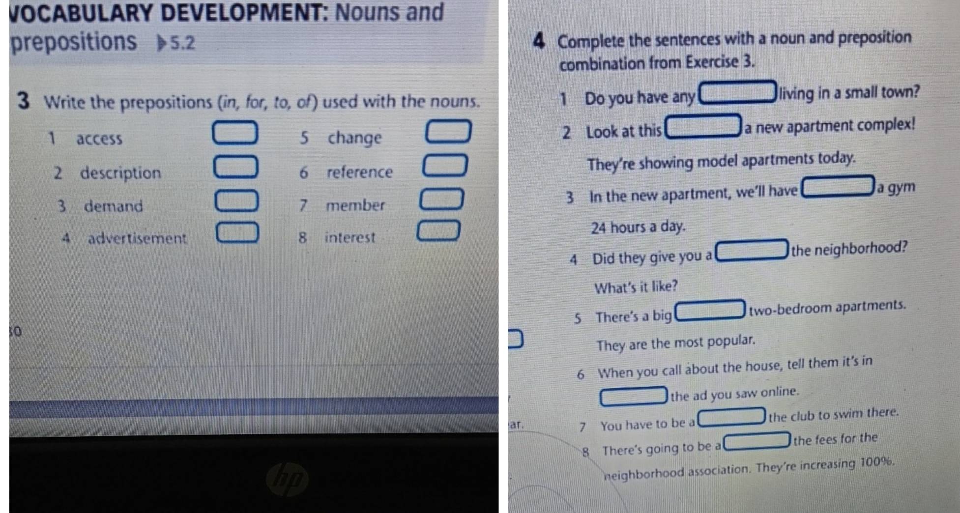 VOCABULARY DEVELOPMENT: Nouns and 
prepositions 5.2 4 Complete the sentences with a noun and preposition 
combination from Exercise 3. 
3 Write the prepositions (in, for, to, of) used with the nouns. 1 Do you have any living in a small town? 
1 access 5 change 2 Look at this a new apartment complex! 
2 description 6 reference They're showing model apartments today. 
3 demand 7 member 3 In the new apartment, we'll have a gym 
4 advertisement 8 interest
24 hours a day. 
4 Did they give you a the neighborhood? 
What's it like? 
10 S There's a big two-bedroom apartments. 
They are the most popular. 
6 When you call about the house, tell them it's in 
the ad you saw online. 
ar. 7 You have to be a the club to swim there. 
8 There's going to be a the fees for the 
neighborhood association. They're increasing 100%.