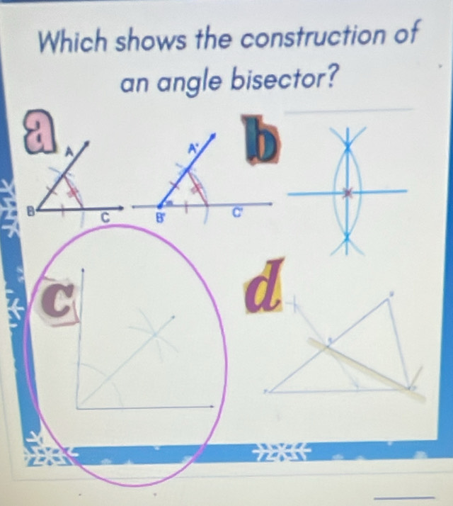 Which shows the construction of 
an angle bisector?
a A
A°
B C B' overline C'
C a
_