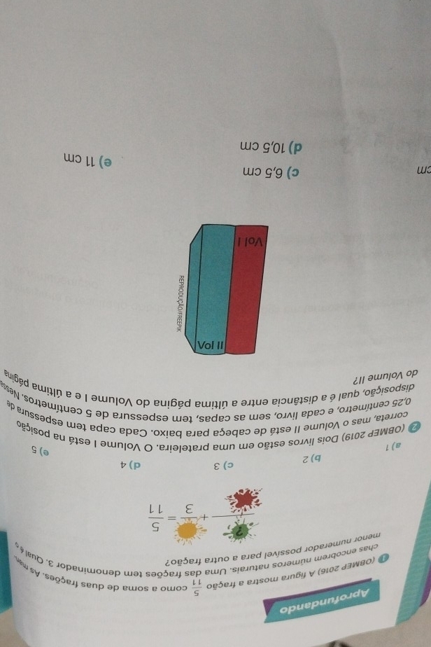 Aprofundando
(OBMEP 2016) A figura mostra a fração  5/11  como a soma de duas frações. As m
chas encobrem números . 
tem denominador 3. Qual .
menor numerador possível para a outra fração?
 5/5 7 2/3 + 5/3 = 5/11 
b) 2 c) 3 d) 4
a) 1
e) 5
(OBMEP 2019) Dois livros estão em uma prateleira. O Volume I está na posição
correta, mas o Volume II está de cabeça para baixo. Cada capa tem espessura de
0,25 centímetro, e cada livro, sem as capas, tem espessura de 5 centímetros. Ness
disposição, qual é a distância entre a última página do Volume I e a última página
do Volume II?
cm
c) 6,5 cm
e) 11 cm
d) 10,5 cm