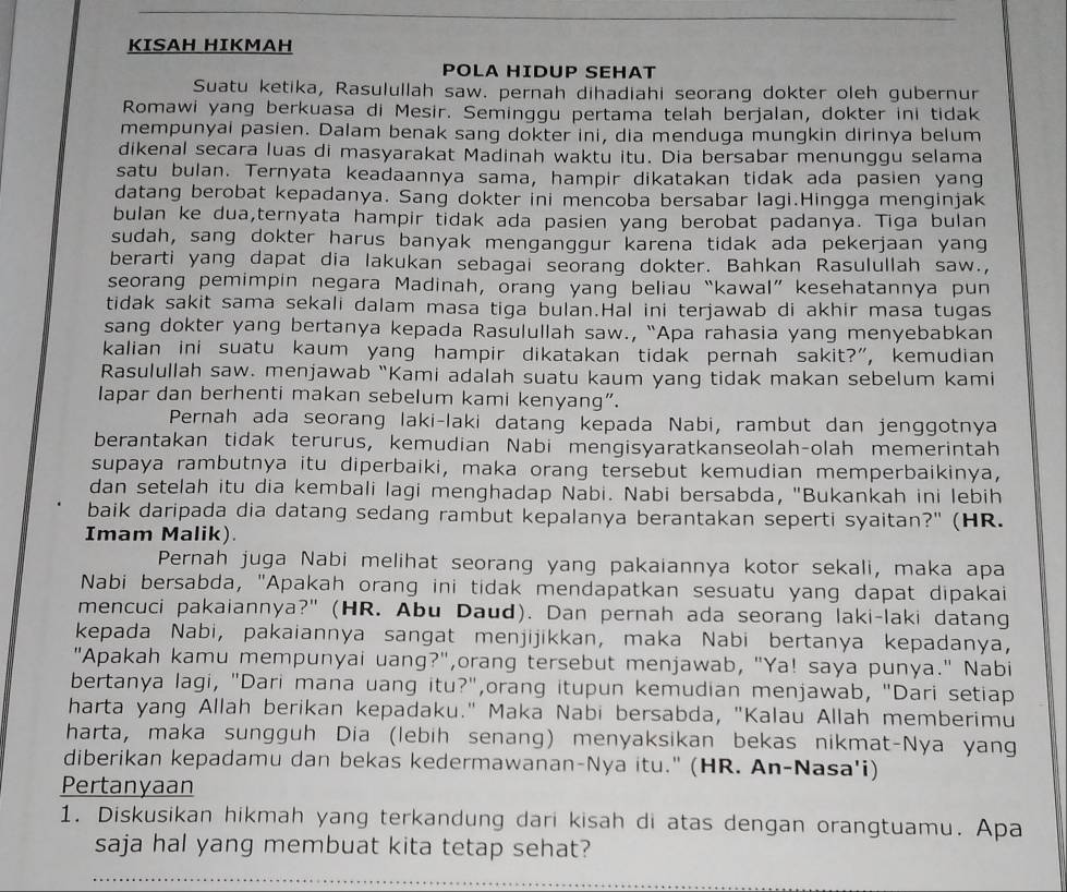 KISAH HIKMAH
POLA HIDUP SEHAT
Suatu ketika, Rasulullah saw. pernah dihadiahi seorang dokter oleh gubernur
Romawi yang berkuasa di Mesir. Seminggu pertama telah berjalan, dokter ini tidak
mempunyai pasien. Dalam benak sang dokter ini, dia menduga mungkin dirinya belum
dikenal secara luas di masyarakat Madinah waktu itu. Dia bersabar menunggu selama
satu bulan. Ternyata keadaannya sama, hampir dikatakan tidak ada pasien yang
datang berobat kepadanya. Sang dokter ini mencoba bersabar lagi.Hingga menginjak
bulan ke dua,ternyata hampir tidak ada pasien yang berobat padanya. Tiga bulan
sudah, sang dokter harus banyak menganggur karena tidak ada pekerjaan yang
berarti yang dapat dia lakukan sebagai seorang dokter. Bahkan Rasulullah saw.,
seorang pemimpin negara Madinah, orang yang beliau “kawal” kesehatannya pun
tidak sakit sama sekali dalam masa tiga bulan.Hal ini terjawab di akhir masa tugas
sang dokter yang bertanya kepada Rasulullah saw., “Apa rahasia yang menyebabkan
kalian ini suatu kaum yang hampir dikatakan tidak pernah sakit?", kemudian
Rasulullah saw. menjawab “Kami adalah suatu kaum yang tidak makan sebelum kami
lapar dan berhenti makan sebelum kami kenyang”.
Pernah ada seorang laki-laki datang kepada Nabi, rambut dan jenggotnya
berantakan tidak terurus, kemudian Nabi mengisyaratkanseolah-olah memerintah
supaya rambutnya itu diperbaiki, maka orang tersebut kemudian memperbaikinya,
dan setelah itu dia kembali lagi menghadap Nabi. Nabi bersabda, "Bukankah ini lebih
baik daripada dia datang sedang rambut kepalanya berantakan seperti syaitan?" (HR.
Imam Malik).
Pernah juga Nabi melihat seorang yang pakaiannya kotor sekali, maka apa
Nabi bersabda, "Apakah orang ini tidak mendapatkan sesuatu yang dapat dipakai
mencuci pakaiannya?" (HR. Abu Daud). Dan pernah ada seorang laki-laki datang
kepada Nabi, pakaiannya sangat menjijikkan, maka Nabi bertanya kepadanya,
"Apakah kamu mempunyai uang?",orang tersebut menjawab, "Ya! saya punya." Nabi
bertanya lagi, "Dari mana uang itu?",orang itupun kemudian menjawab, "Dari setiap
harta yang Allah berikan kepadaku." Maka Nabi bersabda, "Kalau Allah memberimu
harta, maka sungguh Dia (lebih senang) menyaksikan bekas nikmat-Nya yang
diberikan kepadamu dan bekas kedermawanan-Nya itu." (HR. An-Nasa'i)
Pertanyaan
1. Diskusikan hikmah yang terkandung dari kisah di atas dengan orangtuamu. Apa
saja hal yang membuat kita tetap sehat?