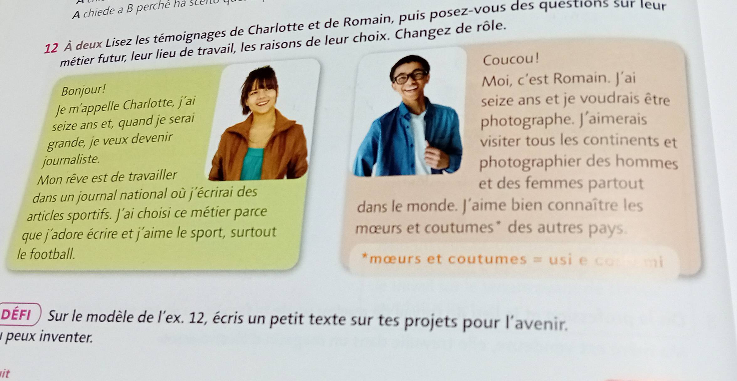 A chiede a B perché ha scento o 
12 À deux Lisez les témoignages de Charlotte et de Romain, puis posez-vous des questions sur Ieur 
métier futur, leur lieu de travail, les raisons de leur choix. Changez de rôle. 
Coucou! 
Bonjour!Moi, c’est Romain. J’ai 
Je m’appelle Charlotte, j’ai 
seize ans et je voudrais être 
seize ans et, quand je serai 
photographe. J’aimerais 
grande, je veux devenir 
visiter tous les continents et 
journaliste. 
photographier des hommes 
Mon rêve est de travailler 
dans un journal national où j'écrirai des 
et des femmes partout 
articles sportifs. J’ai choisi ce métier parce 
dans le monde. J’aime bien connaître les 
que j´adore écrire et j'aime le sport, surtout 
mœurs et coutumes* des autres pays. 
le football. *mœurs et coutumes = usi e cosemi 
DÉFI) Sur le modèle de l'ex. 12, écris un petit texte sur tes projets pour l'avenir. 
peux inventer. 
it