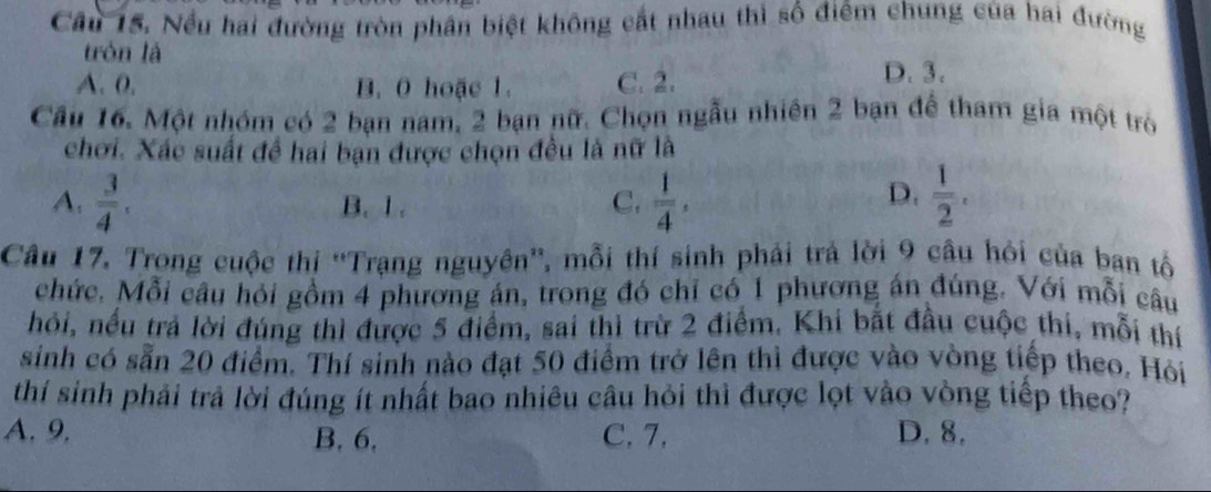 Câu 15, Nếu hai đường tròn phân biệt không cất nhau thì số điểm chung của hai đường
tròn là
A. 0, B. 0 hoặc 1. C. 2.
D. 3.
Cầu 16. Một nhóm có 2 bạn nam, 2 bạn nữ. Chọn ngẫu nhiên 2 bạn để tham gia một trò
chơi. Xác suất để hai bạn được chọn đều là nữ là
D.
A.  3/4 . B. 1. C.  1/4 ·  1/2 . 
Câu 17. Trong cuộc thị “Trạng nguyên”', mỗi thí sinh phải trả lời 9 câu hỏi của ban tổ
chức. Mỗi câu hỏi gồm 4 phương án, trong đó chỉ có 1 phương án đúng. Với mỗi câu
hỏi, nếu trả lời đúng thì được 5 điểm, sai thì trừ 2 điểm. Khi bắt đầu cuộc thi, mỗi thí
sinh có sẵn 20 điểm. Thí sinh nào đạt 50 điểm trở lên thì được vào vòng tiếp theo. Hỏi
thí sinh phải trả lời đúng ít nhất bao nhiêu câu hỏi thì được lọt vào vòng tiếp theo?
A. 9. C. 7. D. 8.
B. 6,