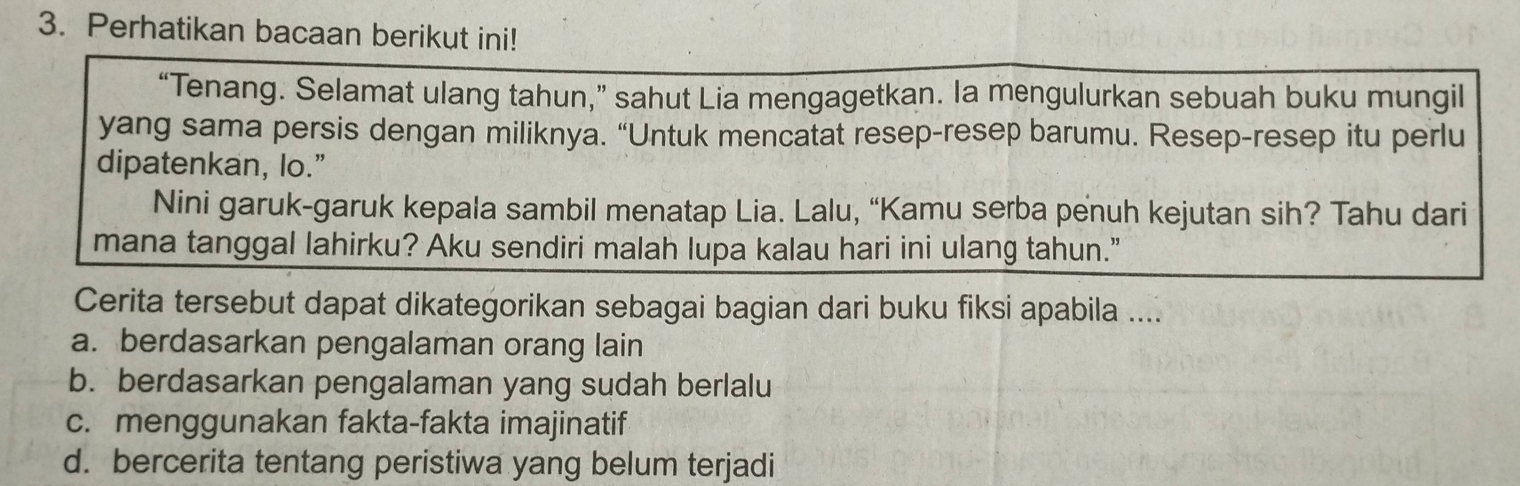 Perhatikan bacaan berikut ini!
“Tenang. Selamat ulang tahun,” sahut Lia mengagetkan. la mengulurkan sebuah buku mungil
yang sama persis dengan miliknya. “Untuk mencatat resep-resep barumu. Resep-resep itu perlu
dipatenkan, lo.”
Nini garuk-garuk kepala sambil menatap Lia. Lalu, “Kamu serba penuh kejutan sih? Tahu dari
mana tanggal lahirku? Aku sendiri malah lupa kalau hari ini ulang tahun.”
Cerita tersebut dapat dikategorikan sebagai bagian dari buku fiksi apabila ....
a. berdasarkan pengalaman orang lain
b. berdasarkan pengalaman yang sudah berlalu
c. menggunakan fakta-fakta imajinatif
d. bercerita tentang peristiwa yang belum terjadi