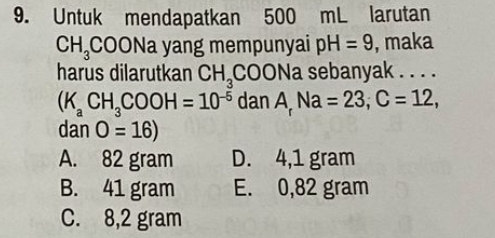 Untuk mendapatkan 500 mL larutan
CH_3CO ONa yang mempunyai pH=9 , maka
harus dilarutkan CH_3COO Na sebanyak . . . .
(K_aCH_3COOH=10^(-5)danA_rNa=23, C=12, 
dan O=16)
A. 82 gram D. 4,1 gram
B. 41 gram E. 0,82 gram
C. 8,2 gram