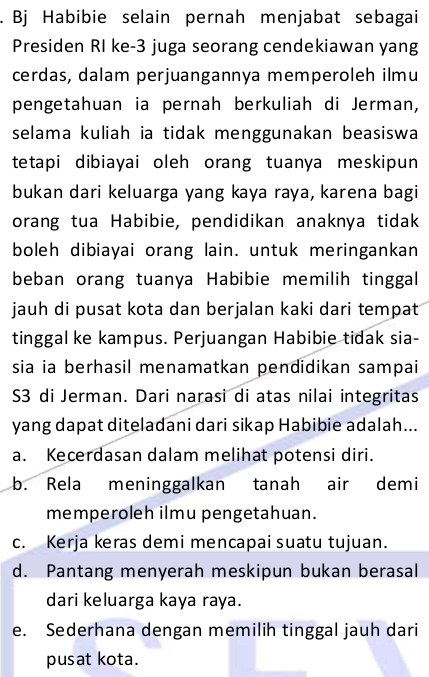 Bj Habibie selain pernah menjabat sebagai
Presiden RI ke- 3 juga seorang cendekiawan yang
cerdas, dalam perjuangannya memperoleh ilmu
pengetahuan ia pernah berkuliah di Jerman,
selama kuliah ia tidak menggunakan beasiswa
tetapi dibiayai oleh orang tuanya meskipun
bukan dari keluarga yang kaya raya, karena bagi
orang tua Habibie, pendidikan anaknya tidak
boleh dibiayai orang lain. untuk meringankan
beban orang tuanya Habibie memilih tinggal
jauh di pusat kota dan berjalan kaki dari tempat
tinggal ke kampus. Perjuangan Habibie tidak sia-
sia ia berhasil menamatkan pendidikan sampai
S3 di Jerman. Dari narasi di atas nilai integritas
yang dapat diteladani dari sikap Habibie adalah...
a. Kecerdasan dalam melihat potensi diri.
b. Rela meninggalkan tanah air demi
memperoleh ilmu pengetahuan.
c. Kerja keras demi mencapai suatu tujuan.
d. Pantang menyerah meskipun bukan berasal
dari keluarga kaya raya.
e. Sederhana dengan memilih tinggal jauh dari
pusat kota.