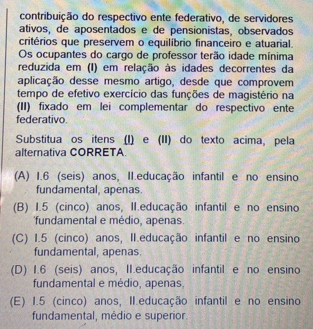 contribuição do respectivo ente federativo, de servidores
ativos, de aposentados e de pensionistas, observados
critérios que preservem o equilíbrio financeiro e atuarial.
Os ocupantes do cargo de professor terão idade mínima
reduzida em (I) em relação às idades decorrentes da
aplicação desse mesmo artigo, desde que comprovem
tempo de efetivo exercício das funções de magistério na
(II) fixado em lei complementar do respectivo ente
federativo.
Substitua os itens (I) e (II) do texto acima, pela
alternativa CORRETA.
(A) 1.6 (seis) anos, II.educação infantil e no ensino
fundamental, apenas.
(B) I.5 (cinco) anos, II.educação infantil e no ensino
fundamental e médio, apenas.
(C) I.5 (cinco) anos, II.educação infantil e no ensino
fundamental, apenas.
(D) 1.6 (seis) anos, II.educação infantil e no ensino
fundamental e médio, apenas,
(E) 1.5 (cinco) anos, II.educação infantil e no ensino
fundamental, médio e superior.