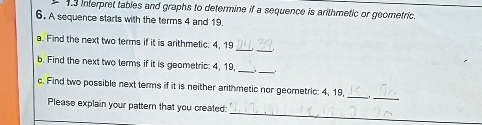 1.3 Interpret tables and graphs to determine if a sequence is arithmetic or geometric. 
6. A sequence starts with the terms 4 and 19. 
_ 
a. Find the next two terms if it is arithmetic: 4, 19 _ 
_ 
b. Find the next two terms if it is geometric: 4, 19,_ 
_ 
c. Find two possible next terms if it is neither arithmetic nor geometric: 4, 19,_ 
_ 
Please explain your pattern that you created: