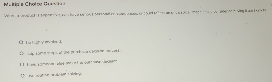 Question
When a product is expensive, can have serious personal consequences, or could reflect on one's social image, those considering buying it are likely to
be highly involved.
skip some steps of the purchase decision process.
have someone else make the purchase decision.
use routine problem solving.