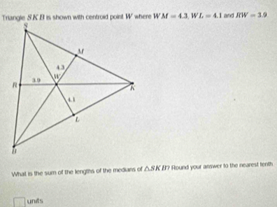 Triangle S.KB is shown with centroid point W where W M=4.3,WL=4.1 and RW=3.9
What is the sum of the lengths of the medians of △ SKB? Round your answer to the nearest tenth
units