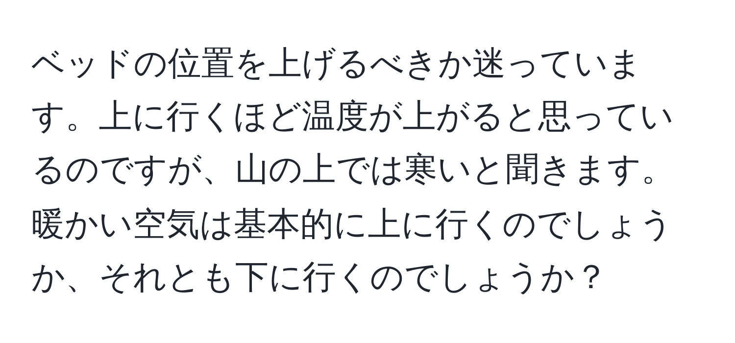 ベッドの位置を上げるべきか迷っています。上に行くほど温度が上がると思っているのですが、山の上では寒いと聞きます。暖かい空気は基本的に上に行くのでしょうか、それとも下に行くのでしょうか？