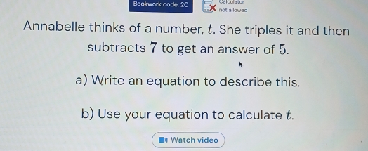 Calculator 
Bookwork code: 2C not allowed 
Annabelle thinks of a number, t. She triples it and then 
subtracts 7 to get an answer of 5. 
a) Write an equation to describe this. 
b) Use your equation to calculate t. 
Watch video