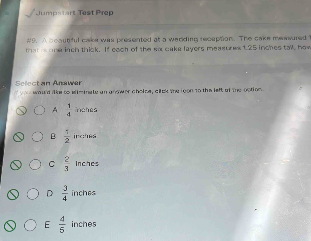 Jumpstart Test Prep
#9. A beautiful cake was presented at a wedding reception. The cake measured 1
that is one inch thick. If each of the six cake layers measures 1.25 inches tall, how
Select an Answer
If you would like to eliminate an answer choice, click the icon to the left of the option.
A  1/4  inches
B  1/2  inches
C  2/3  inches
D  3/4  inches
E  4/5  inches