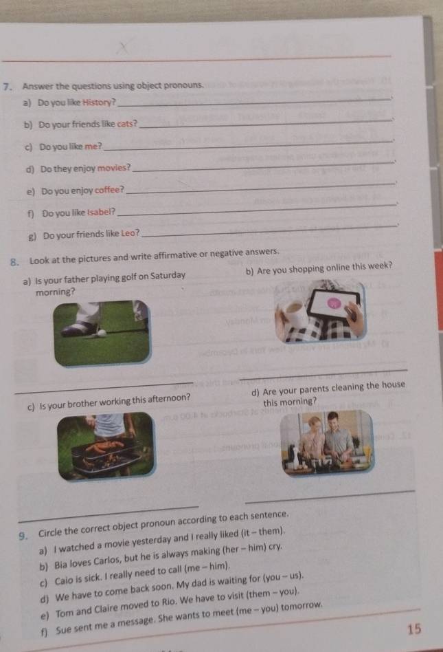 Answer the questions using object pronouns. 
a) Do you like History? 
_ 
b) Do your friends like cats? 
_ 
c) Do you like me? 
_ 
d) Do they enjoy movies? 
_ 
e) Do you enjoy coffee? 
_ 
f) Do you like Isabel? 
_ 
g) Do your friends like Leo? 
_ 
8. Look at the pictures and write affirmative or negative answers. 
a) Is your father playing golf on Saturday b) Are you shopping online this week? 
orning? 
_ 
_ 
c) Is your brother working this afternoon? d) Are your parents cleaning the house 
this morning? 
_ 
_ 
9. Circle the correct object pronoun according to each sentence. 
a) I watched a movie yesterday and I really liked (it - them), 
b) Bia loves Carlos, but he is always making (her - him) cry. 
c) Caio is sick. I really need to call (me - him). 
d) We have to come back soon. My dad is waiting for (you -- us). 
e) Tom and Claire moved to Rio. We have to visit (them - you). 
f) Sue sent me a message. She wants to meet (me - you) tomorrow. 
15