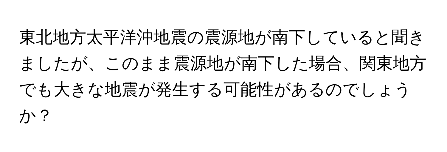 東北地方太平洋沖地震の震源地が南下していると聞きましたが、このまま震源地が南下した場合、関東地方でも大きな地震が発生する可能性があるのでしょうか？