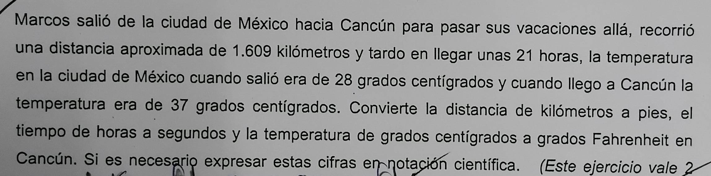 Marcos salió de la ciudad de México hacia Cancún para pasar sus vacaciones allá, recorrió 
una distancia aproximada de 1.609 kilómetros y tardo en llegar unas 21 horas, la temperatura 
en la ciudad de México cuando salió era de 28 grados centígrados y cuando llego a Cancún la 
temperatura era de 37 grados centígrados. Convierte la distancia de kilómetros a pies, el 
tiempo de horas a segundos y la temperatura de grados centígrados a grados Fahrenheit en 
Cancún. Si es necesario expresar estas cifras en notación científica. (Este ejercicio vale 2