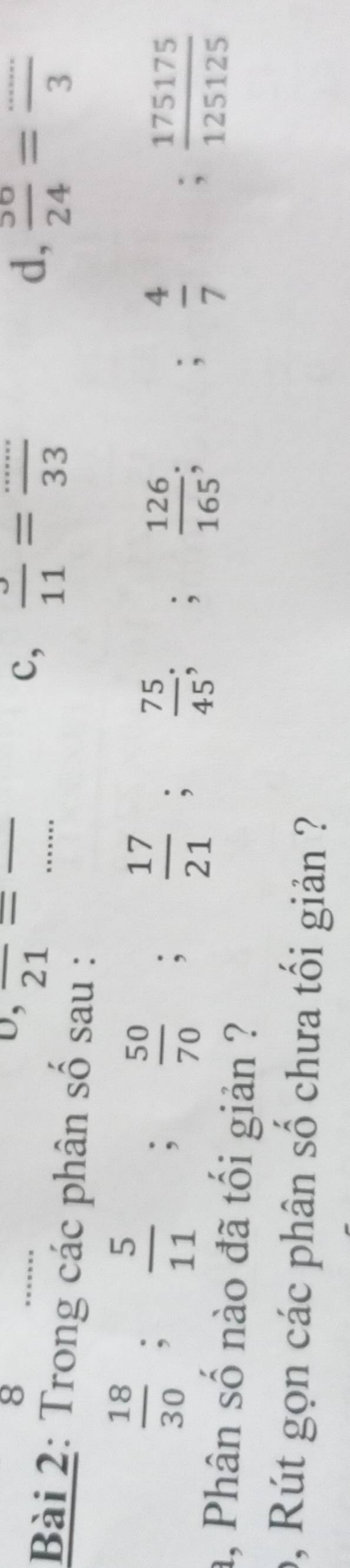 D; 2 1overline  
_
_
c,  3/11 = (...)/33  d,  56/24 =frac 3
Bài 2: Trong các phân số sau :
 18/30 ;  5/11 ;  50/70 ;  17/21 ;  75/45 ;;  126/165 ; 
;  4/7  ; 175175/125125 
a, Phân số nào đã tối giản ?
9, Rút gọn các phân số chưa tối giản ?