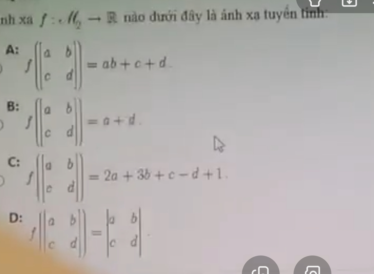 nh xa f:c/ell _2to R nào đưới đây là ảnh xạ tuyển tỉnh:
A: f(beginvmatrix a&b c&dendvmatrix )=ab+c+d.
B: f(beginvmatrix a&b c&dendvmatrix )=a+d.
C: f(beginvmatrix a&b c&dendvmatrix )=2a+3b+c-d+1.
D: f(beginvmatrix a&b c&dendvmatrix )=beginvmatrix a&b c&dendvmatrix.