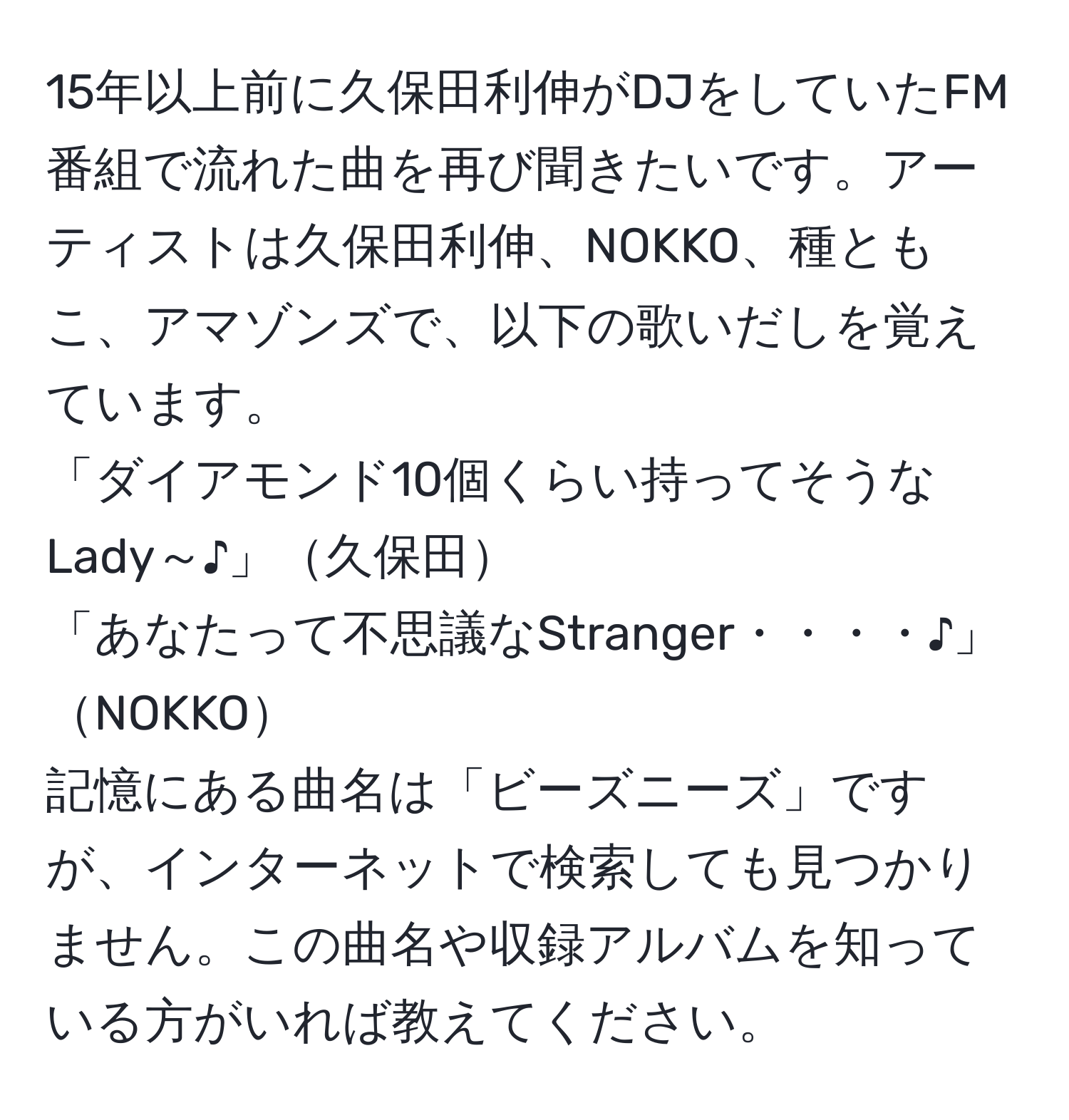 15年以上前に久保田利伸がDJをしていたFM番組で流れた曲を再び聞きたいです。アーティストは久保田利伸、NOKKO、種ともこ、アマゾンズで、以下の歌いだしを覚えています。  
「ダイアモンド10個くらい持ってそうなLady～♪」久保田  
「あなたって不思議なStranger・・・・♪」NOKKO  
記憶にある曲名は「ビーズニーズ」ですが、インターネットで検索しても見つかりません。この曲名や収録アルバムを知っている方がいれば教えてください。