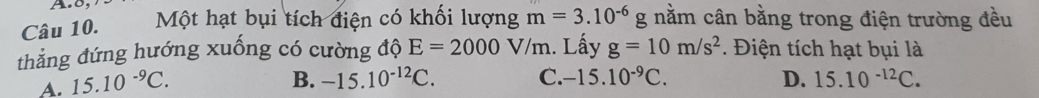 0,
Câu 10.
Một hạt bụi tích điện có khối lượng m=3.10^(-6) g nằm cân bằng trong điện trường đều
thẳng đứng hướng xuống có cường độ E=2000V/m. Lấy g=10m/s^2. Điện tích hạt bụi là
A. 15.10^(-9)C.
B. -15.10^(-12)C. C. -15.10^(-9)C. D. 15.10^(-12)C.