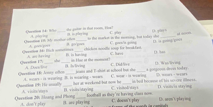 Who _the guitar in that room, Hoa?
A. playing B. is playing C. play D. plays
Question 15: My mother often to the market in the morning, but today she _at noon. E
A. goes/goes B. go/goes C. goes/is going
Question 16: Bich sometimes_ _chicken noodle soup for breakfast. D. is going/goes
A. are having B. is having C. have D. has
Question 17:_ she_ in Hue at the moment?
A. Does/live B. Is/living C. Did/live D. Was/living
Question 18: Jenny often _jeans and T-shirt at school but she _a gorgeous dress today.
A. wears - is wearing B. is wearing - wears C. wear - is wearing D. wears - wears
Question 19: He usually _her at weekend but now he _in bed because of his severe illness.
A. visits/stays B. visits/staying C. visited/stays D. visits/is staying
Question 20: Hoang and Phong _football as they’re having class now.
A. don’t play B. are playing C. doesn’t play D. aren’t playing
as of the words in capitals .