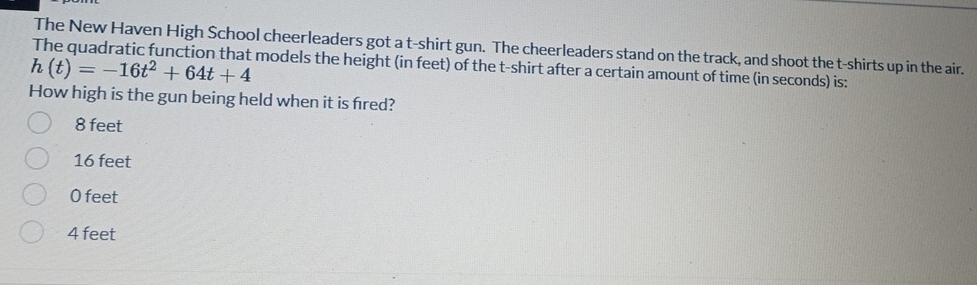 The New Haven High School cheerleaders got a t-shirt gun. The cheerleaders stand on the track, and shoot the t-shirts up in the air.
h(t)=-16t^2+64t+4 models the height (in feet) of the t-shirt after a certain amount of time (in seconds) is:
How high is the gun being held when it is fred?
8 feet
16 feet
0 feet
4 feet