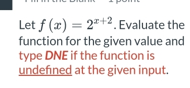 Let f(x)=2^(x+2). Evaluate the 
function for the given value and 
type DNE if the function is 
undefined at the given input.