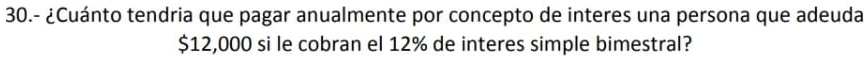 30.- ¿Cuánto tendria que pagar anualmente por concepto de interes una persona que adeuda
$12,000 si le cobran el 12% de interes simple bimestral?