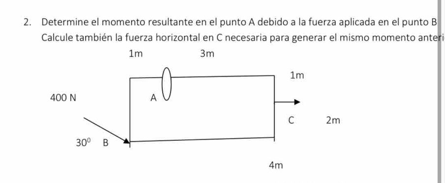 Determine el momento resultante en el punto A debido a la fuerza aplicada en el punto B
Calcule también la fuerza horizontal en C necesaria para generar el mismo momento anteri
1m
3m
1m
400 N A
C 2m
30° B
4m