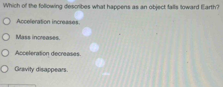 Which of the following describes what happens as an object falls toward Earth?
Acceleration increases.
Mass increases.
Acceleration decreases.
Gravity disappears.